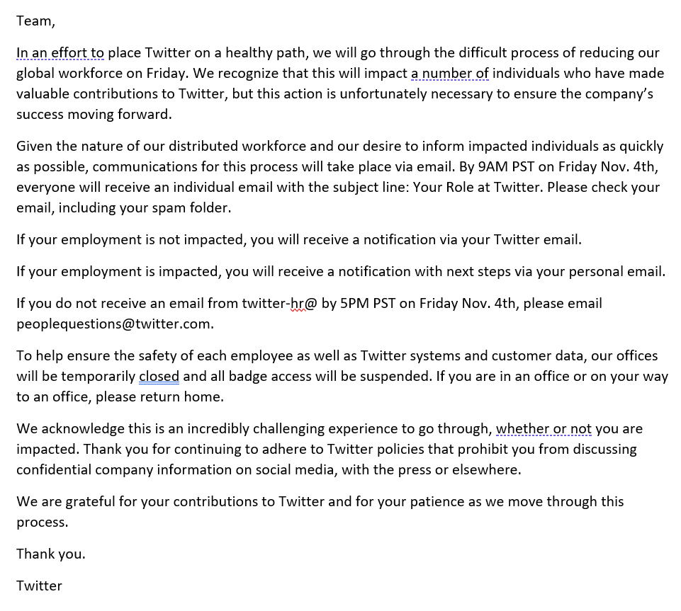 Team, In an effort to place Twitter on a healthy path, we will go through the difficult process of reducing our global workforce on Friday. We recognize that this will impact a number of individuals who have made valuable contributions to Twitter, but this action is unfortunately necessary to ensure the company’s success moving forward. Given the nature of our distributed workforce and our desire to inform impacted individuals as quickly as possible, communications for this process will take place via email. By 9AM PST on Friday Nov. 4th, everyone will receive an individual email with the subject line: Your Role at Twitter. Please check your email, including your spam folder. If your employment is not impacted, you will receive a notification via your Twitter email. If your employment is impacted, you will receive a notification with next steps via your personal email. If you do not receive an email from twitter-hr@ by 5PM PST on Friday Nov. 4th, please email peoplequestions@twitter.com. To help ensure the safety of each employee as well as Twitter systems and customer data, our offices will be temporarily closed and all badge access will be suspended. If you are in an office or on your way to an office, please return home. We acknowledge this is an incredibly challenging experience to go through, whether or not you are impacted. Thank you for continuing to adhere to Twitter policies that prohibit you from discussing confidential company information on social media, with the press or elsewhere. We are grateful for your contributions to Twitter and for your patience as we move through this process. Thank you. Twitter
